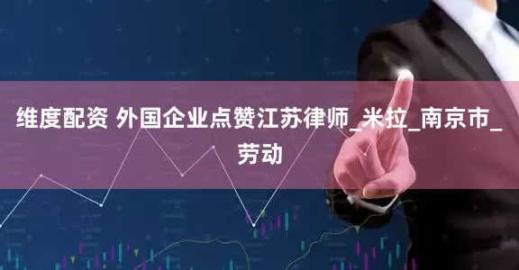 维度配资 外国企业点赞江苏律师_米拉_南京市_劳动