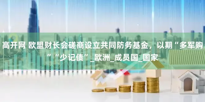 高开网 欧盟财长会磋商设立共同防务基金，以期“多军购”“少记债”_欧洲_成员国_国家