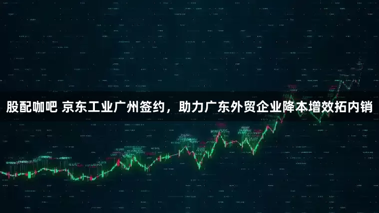 股配咖吧 京东工业广州签约，助力广东外贸企业降本增效拓内销