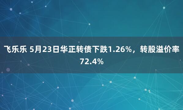 飞乐乐 5月23日华正转债下跌1.26%，转股溢价率72.4%
