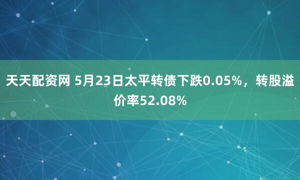 天天配资网 5月23日太平转债下跌0.05%，转股溢价率52.08%
