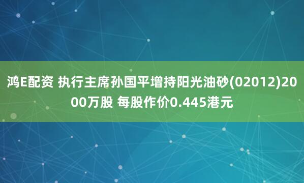 鸿E配资 执行主席孙国平增持阳光油砂(02012)2000万股 每股作价0.445港元
