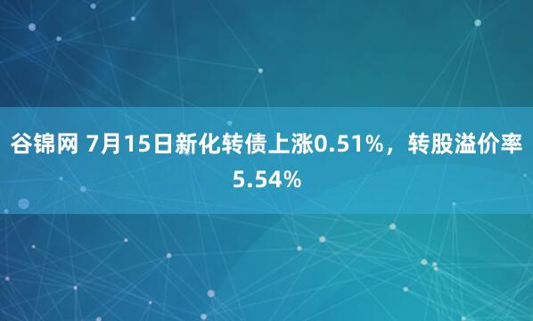 谷锦网 7月15日新化转债上涨0.51%，转股溢价率5.54%