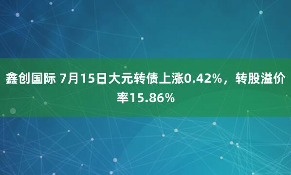 鑫创国际 7月15日大元转债上涨0.42%，转股溢价率15.86%