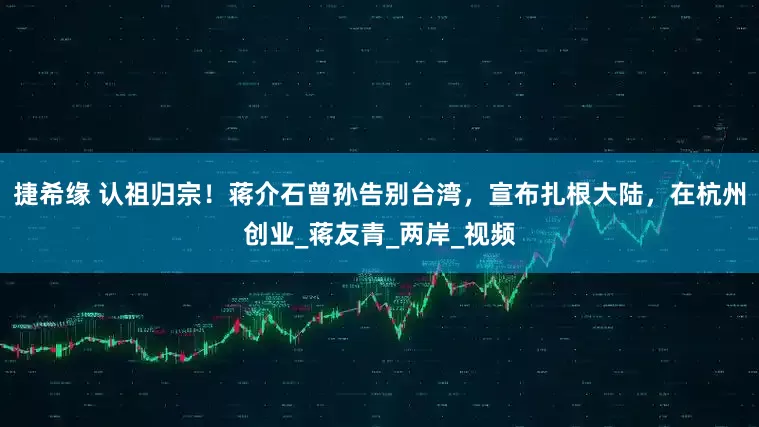 捷希缘 认祖归宗！蒋介石曾孙告别台湾，宣布扎根大陆，在杭州创业_蒋友青_两岸_视频