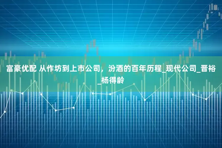 富豪优配 从作坊到上市公司，汾酒的百年历程_现代公司_晋裕_杨得龄