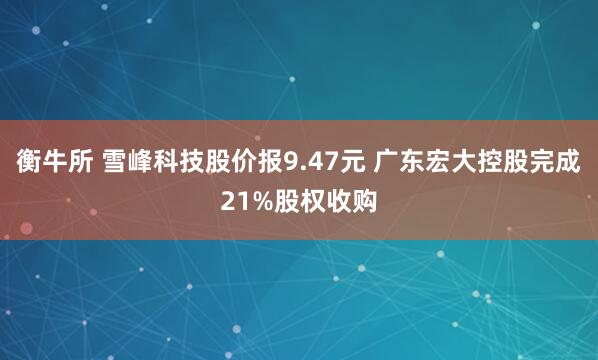 衡牛所 雪峰科技股价报9.47元 广东宏大控股完成21%股权收购