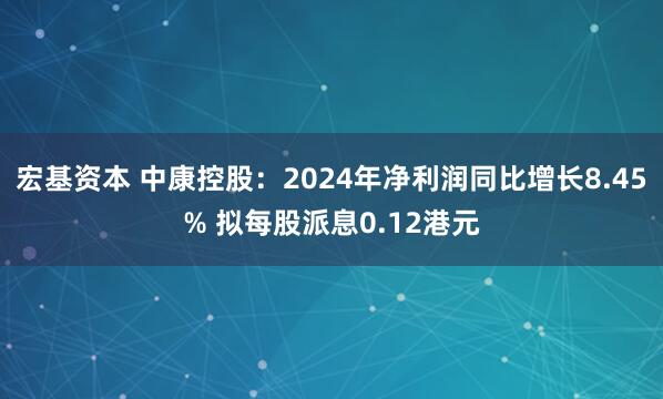 宏基资本 中康控股：2024年净利润同比增长8.45% 拟每股派息0.12港元