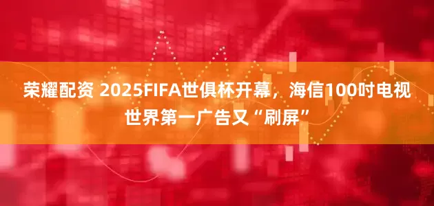荣耀配资 2025FIFA世俱杯开幕，海信100吋电视世界第一广告又“刷屏”
