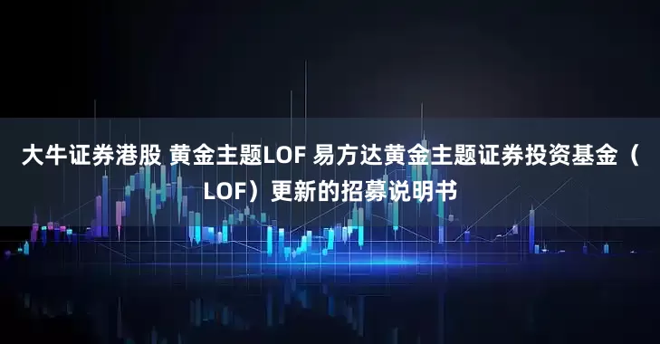 大牛证券港股 黄金主题LOF 易方达黄金主题证券投资基金（LOF）更新的招募说明书