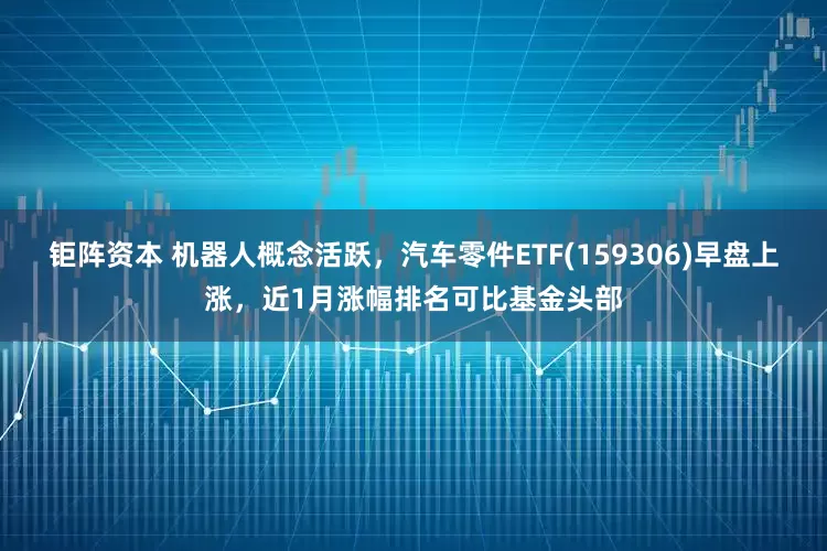 钜阵资本 机器人概念活跃，汽车零件ETF(159306)早盘上涨，近1月涨幅排名可比基金头部