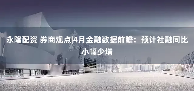 永隆配资 券商观点|4月金融数据前瞻：预计社融同比小幅少增